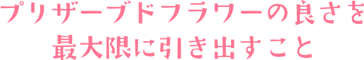 プリザーブドフラワーの良さを最大限に引き出すこと